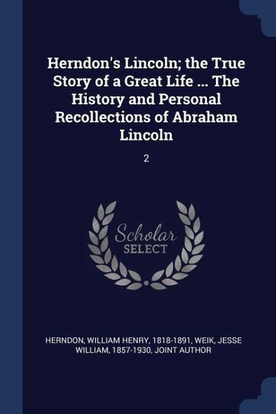 Herndon's Lincoln; the True Story of a Great Life ... The History and Personal Recollections of Abraham Lincoln: 2 Herndon's Lincoln; the True Story of a Great Life ... The History and Personal Recollections of Abraham Lincoln: 2