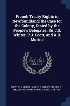 French Treaty Rights in Newfoundland; the Case for the Colony, Stated by the People's Delegates, Sir J.S. Winter, P.J. Scott, and A.B. Morine - Scott, P. J.; Morine, Alfred B. B.; Winter, James Spearman