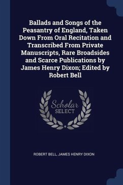 Ballads and Songs of the Peasantry of England, Taken Down From Oral Recitation and Transcribed From Private Manuscripts, Rare Broadsides and Scarce Pu - Bell, Robert; Dixon, James Henry