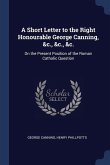 A Short Letter to the Right Honourable George Canning, &c., &c., &c.: On the Present Position of the Roman Catholic Question