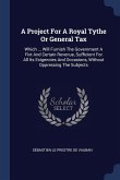 A Project For A Royal Tythe Or General Tax: Which ... Will Furnish The Government A Fixt And Certain Revenue, Sufficient For All Its Exigencies And Oc