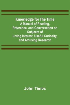 Knowledge for the Time; A Manual of Reading, Reference, and Conversation on Subjects of Living Interest, Useful Curiosity, and Amusing Research - Timbs, John
