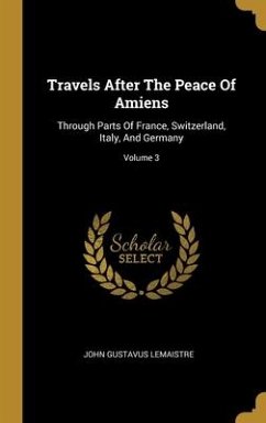 Travels After The Peace Of Amiens: Through Parts Of France, Switzerland, Italy, And Germany; Volume 3 - Lemaistre, John Gustavus