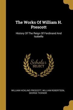 The Works Of William H. Prescott: History Of The Reign Of Ferdinand And Isabella - Prescott, William Hickling; Robertson, William; Ticknor, George