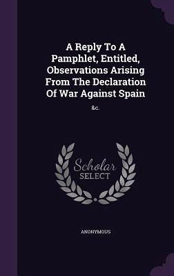 A Reply To A Pamphlet, Entitled, Observations Arising From The Declaration Of War Against Spain A Reply To A Pamphlet, Entitled, Observations Arising From The Declaration Of War Against Spain