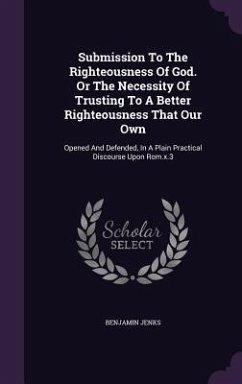 Submission To The Righteousness Of God. Or The Necessity Of Trusting To A Better Righteousness That Our Own: Opened And Defended, In A Plain Practical - Jenks, Benjamin