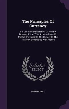 The Principles Of Currency: Six Lectures Delivered At Oxford By Bonamy Price. With A Lettre From M. Michel Chevalier On The History Of The Treaty - Price, Bonamy