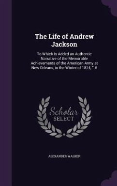 The Life of Andrew Jackson: To Which Is Added an Authentic Narrative of the Memorable Achievements of the American Army at New Orleans, in the Win - Walker, Alexander