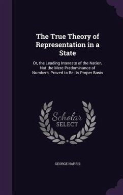 The True Theory of Representation in a State: Or, the Leading Interests of the Nation, Not the Mere Predominance of Numbers, Proved to Be Its Proper B - Harris, George