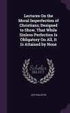 Lectures On the Moral Imperfection of Christians; Designed to Show, That While Sinless Perfection Is Obligatory On All, It Is Attained by None