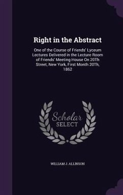 Right in the Abstract: One of the Course of Friends' Lyceum Lectures Delivered in the Lecture Room of Friends' Meeting House On 20Th Street, - Allinson, William J.