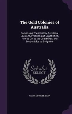 The Gold Colonies of Australia: Comprising Their History, Territorial Divisions, Produce, and Capabilities, How to Get to the Gold Mines, and Every Ad - Earp, George Butler