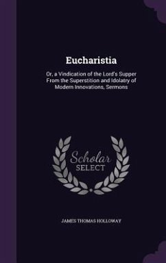 Eucharistia: Or, a Vindication of the Lord's Supper From the Superstition and Idolatry of Modern Innovations, Sermons - Holloway, James Thomas