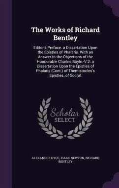 The Works of Richard Bentley: Editor's Preface. a Dissertation Upon the Epistles of Phalaris. With an Answer to the Objections of the Honourable Cha - Dyce, Alexander; Newton, Isaac; Bentley, Richard