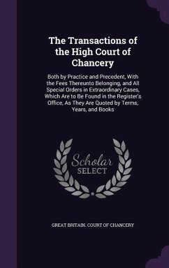 The Transactions of the High Court of Chancery: Both by Practice and Precedent, With the Fees Thereunto Belonging, and All Special Orders in Extraordi