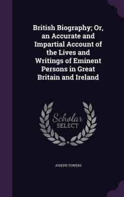 British Biography; Or, an Accurate and Impartial Account of the Lives and Writings of Eminent Persons in Great Britain and Ireland - Towers, Joseph