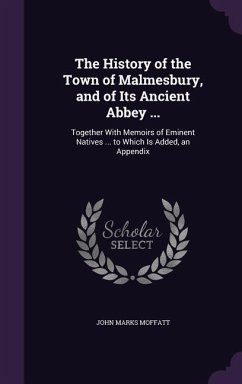 The History of the Town of Malmesbury, and of Its Ancient Abbey ...: Together With Memoirs of Eminent Natives ... to Which Is Added, an Appendix - Moffatt, John Marks