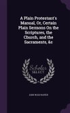 A Plain Protestant's Manual, Or, Certain Plain Sermons On the Scriptures, the Church, and the Sacraments, &c