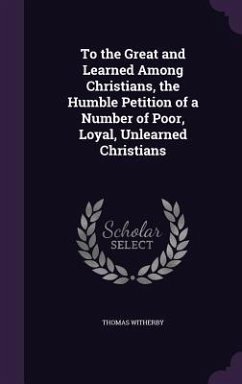 To the Great and Learned Among Christians, the Humble Petition of a Number of Poor, Loyal, Unlearned Christians - Witherby, Thomas