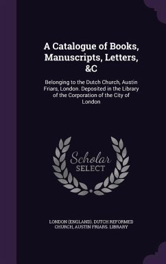 A Catalogue of Books, Manuscripts, Letters, &C: Belonging to the Dutch Church, Austin Friars, London. Deposited in the Library of the Corporation of