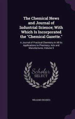 The Chemical News and Journal of Industrial Science; With Which Is Incorporated the Chemical Gazette.: A Journal of Practical Chemistry in All Its App - Crookes, William