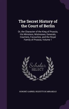 The Secret History of the Court of Berlin: Or, the Character of the King of Prussia, His Ministers, Mistresses, Generals, Courtiers, Favourites, and t - De Mirabeau, Honoré-Gabriel Riquetti