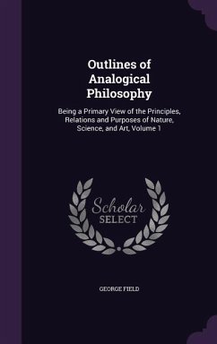 Outlines of Analogical Philosophy: Being a Primary View of the Principles, Relations and Purposes of Nature, Science, and Art, Volume 1 - Field, George