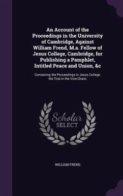 An Account of the Proceedings in the University of Cambridge, Against William Frend, M.a. Fellow of Jesus College, Cambridge, for Publishing a Pamphle - Frend, William