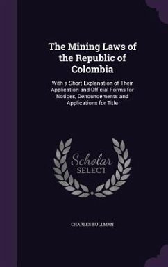 The Mining Laws of the Republic of Colombia: With a Short Explanation of Their Application and Official Forms for Notices, Denouncements and Applicati - Bullman, Charles