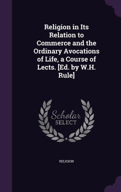 Religion in Its Relation to Commerce and the Ordinary Avocations of Life, a Course of Lects. [Ed. by W.H. Rule] - Religion