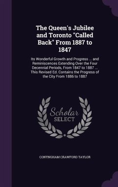 The Queen's Jubilee and Toronto Called Back From 1887 to 1847: Its Wonderful Growth and Progress ... and Reminiscences Extending Over the Four Decenni - Taylor, Conyngham Crawford