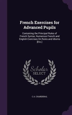 French Exercises for Advanced Pupils: Containing the Principal Rules of French Syntax, Numerous French and English Exercises On Rules and Idioms [Etc. - Chardenal, C. A.