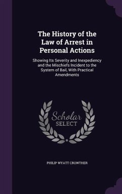 The History of the Law of Arrest in Personal Actions: Showing Its Severity and Inexpediency and the Mischiefs Incident to the System of Bail, With Pra - Crowther, Philip Wyatt