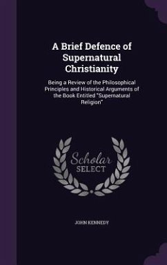 A Brief Defence of Supernatural Christianity: Being a Review of the Philosophical Principles and Historical Arguments of the Book Entitled Supernatu - Kennedy, John