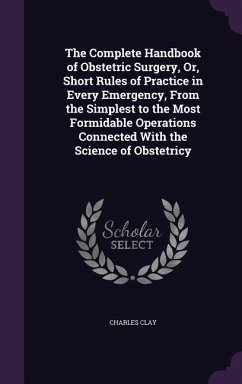 The Complete Handbook of Obstetric Surgery, Or, Short Rules of Practice in Every Emergency, From the Simplest to the Most Formidable Operations Connec - Clay, Charles