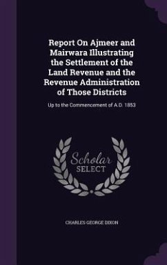 Report On Ajmeer and Mairwara Illustrating the Settlement of the Land Revenue and the Revenue Administration of Those Districts: Up to the Commencemen - Dixon, Charles George