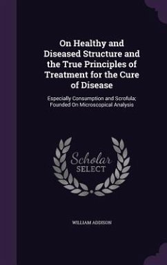 On Healthy and Diseased Structure and the True Principles of Treatment for the Cure of Disease: Especially Consumption and Scrofula; Founded On Micros - Addison, William