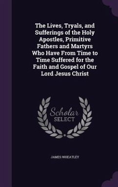 The Lives, Tryals, and Sufferings of the Holy Apostles, Primitive Fathers and Martyrs Who Have From Time to Time Suffered for the Faith and Gospel of - Wheatley, James