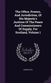 The Office, Powers, And Jurisdiction, Of His Majesty's Justices Of The Peace And Commissioners Of Supply, For Scotland, Volume 1