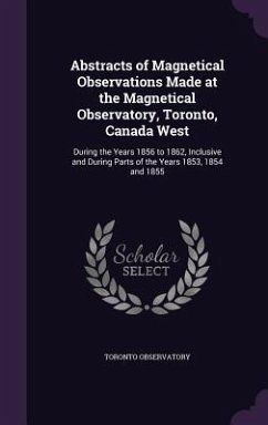 Abstracts of Magnetical Observations Made at the Magnetical Observatory, Toronto, Canada West: During the Years 1856 to 1862, Inclusive and During Par - Observatory, Toronto