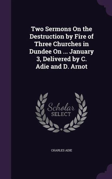 Two Sermons On the Destruction by Fire of Three Churches in Dundee On ... January 3, Delivered by C. Adie and D. Arnot