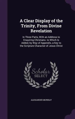 A Clear Display of the Trinity, From Divine Revelation: In Three Parts, With an Address to Enquiring Christians. to Which Is Added, by Way of Appendix - Murray, Alexander