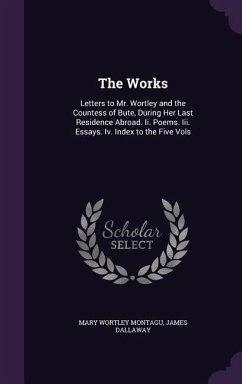 The Works: Letters to Mr. Wortley and the Countess of Bute, During Her Last Residence Abroad. Ii. Poems. Iii. Essays. Iv. Index t - Montagu, Mary Wortley; Dallaway, James