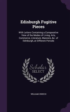 Edinburgh Fugitive Pieces: With Letters Containing a Comparative View of the Modes of Living, Arts, Commerce, Literature, Manners, &c. of Edinbur - Creech, William