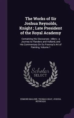 The Works of Sir Joshua Reynolds, Knight; Late President of the Royal Academy: Containing His Discourses; Idlers; a Journey to Flanders and Holland, a - Malone, Edmond; Gray, Thomas; Reynolds, Joshua