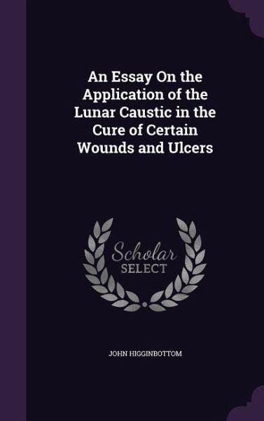 An Essay On the Application of the Lunar Caustic in the Cure of Certain Wounds and Ulcers An Essay On the Application of the Lunar Caustic in the Cure of Certain Wounds and Ulcers
