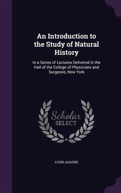An Introduction to the Study of Natural History: In a Series of Lectures Delivered in the Hall of the College of Physicians and Surgeons, New York - Agassiz, Louis