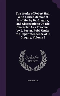 The Works of Robert Hall. With a Brief Memoir of His Life, by Dr. Gregory; and Observations On His Character As a Preacher, by J. Foster. Publ. Under the Superintendence of O. Gregory, Volume 3 - Hall, Robert