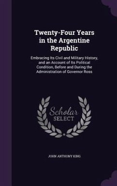 Twenty-Four Years in the Argentine Republic: Embracing Its Civil and Military History, and an Account of Its Political Condition, Before and During th - King, John Anthony