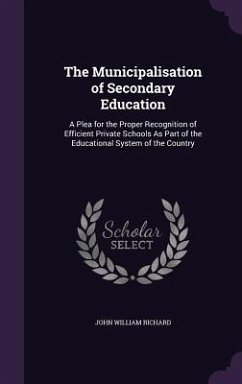 The Municipalisation of Secondary Education: A Plea for the Proper Recognition of Efficient Private Schools As Part of the Educational System of the C - Richard, John William